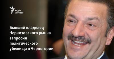 Бывший владелец Черкизовского рынка попросил политического убежища в Черногории - svoboda.org - Москва - Россия - Черногория - Прага