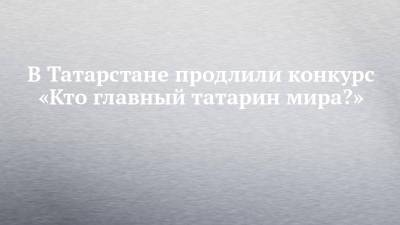 В Татарстане продлили конкурс «Кто главный татарин мира?» - chelny-izvest.ru - респ. Татарстан - Уфа - Тюмень - Алма-Ата - Казань - Стамбул