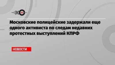 Валерий Рашкин - Николай Зубрилин - Московские полицейские задержали еще одного активиста по следам недавних протестных выступлений КПРФ - echo.msk.ru - Москва - Россия