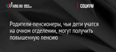 Родители-пенсионеры, чьи дети учатся на очном отделении, могут получить повышенную пенсию - ivbg.ru - Россия - Украина