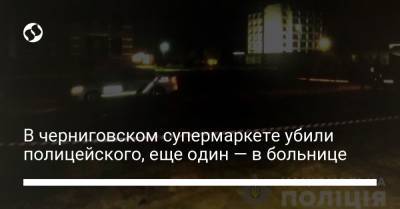 В черниговском супермаркете убили полицейского, еще один — в больнице - liga.net - Украина