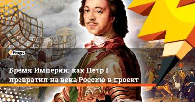 Петр I - Бремя Империи: как Петр I превратил на века Россию в проект - ridus.ru - Россия - Российская Империя