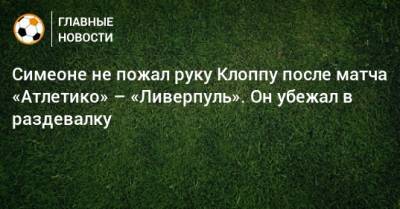 Диего Симеон - Симеоне не пожал руку Клоппу после матча «Атлетико» – «Ливерпуль». Он убежал в раздевалку - bombardir.ru