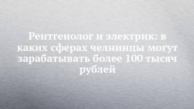 Рентгенолог и электрик: в каких сферах челнинцы могут зарабатывать более 100 тысяч рублей - chelny-izvest.ru - Набережные Челны