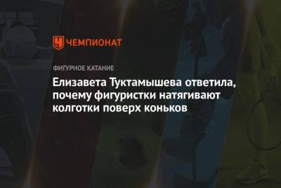 Камила Валиева - Елизавета Туктамышева - Алена Косторная - Елизавета Туктамышева ответила, почему фигуристки натягивают колготки поверх коньков - championat.com