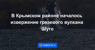 В Крымском районе началось извержение грязевого вулкана Шуго - news.mail.ru - район Белореченский