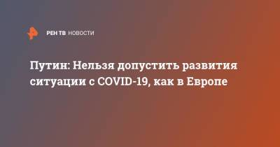 Владимир Путин - Путин: Нельзя допустить развития ситуации с COVID-19, как в Европе - ren.tv - Россия - Европа