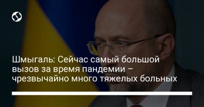 Денис Шмыгаль - Шмыгаль: Сейчас самый большой вызов за время пандемии – чрезвычайно много тяжелых больных - liga.net - Украина