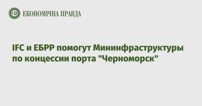 IFC и ЕБРР помогут Мининфраструктуры по концессии порта "Черноморск" - epravda.com.ua - Украина - Черноморск - Мининфраструктуры