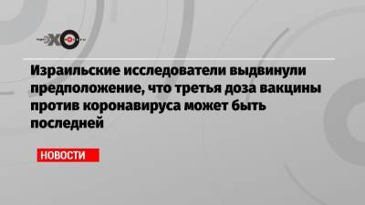 Израильские исследователи выдвинули предположение, что третья доза вакцины против коронавируса может быть последней - echo.msk.ru - Иерусалим