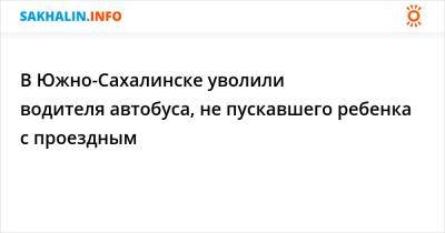 В Южно-Сахалинске уволили водителя автобуса, не пускавшего ребенка с проездным - sakhalin.info - Южно-Сахалинск