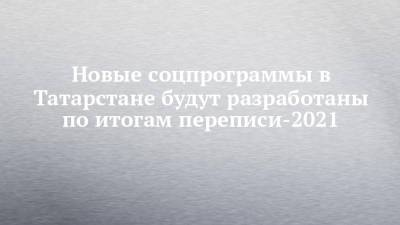 Новые соцпрограммы в Татарстане будут разработаны по итогам переписи-2021 - chelny-izvest.ru - Россия - респ. Татарстан