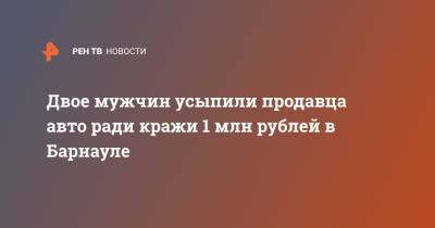 Двое мужчин усыпили продавца авто ради кражи 1 млн рублей в Барнауле - ren.tv - Барнаул