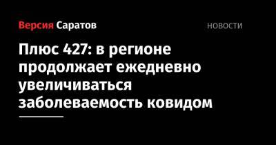Плюс 427: в регионе продолжает ежедневно увеличиваться заболеваемость ковидом - nversia.ru - Саратовская обл. - Саратов - район Энгельсский - Хвалынск