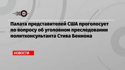 Дональд Трамп - Палата представителей США проголосует по вопросу об уголовном преследовании политконсультанта Стива Беннона - echo.msk.ru - США