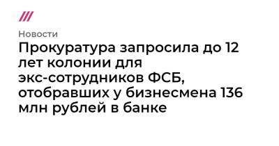 Прокуратура запросила до 12 лет колонии для экс-сотрудников ФСБ, отобравших у бизнесмена 136 млн рублей в банке - tvrain.ru - Москва