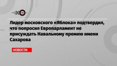 Алексей Навальный - Лидер московского «Яблока» подтвердил, что попросил Европарламент не присуждать Навальному премию имени Сахарова - echo.msk.ru - Москва - Россия