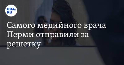 Самого медийного врача Перми отправили за решетку - ura.news - Россия - Пермь - Пермский край