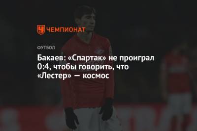 Зелимхан Бакаев - Бакаев: «Спартак» не проиграл 0:4, чтобы говорить, что «Лестер» — космос - championat.com - Москва