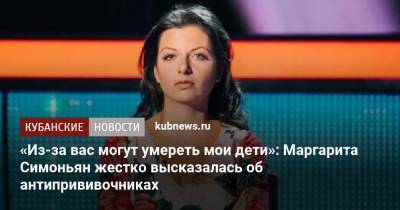 Маргарита Симоньян - «Из-за вас могут умереть мои дети»: Маргарита Симоньян жестко высказалась об антипрививочниках - kubnews.ru - Россия - Краснодарский край