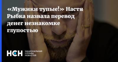 «Мужики тупые!» Настя Рыбка назвала перевод денег незнакомке глупостью - nsn.fm