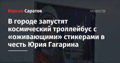 Юрий Гагарин - Горожане прокатятся на космическом троллейбусе с «оживающими» стикерами в честь Юрия Гагарина - nversia.ru - Саратов