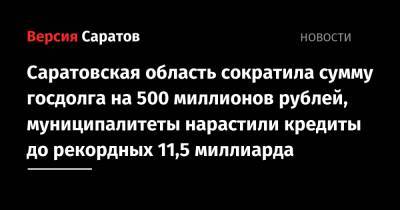 Саратовская область сократила сумму госдолга на 500 миллионов рублей, муниципалитеты нарастили кредиты до рекордных 11,5 миллиарда - nversia.ru - Россия - Саратовская обл.