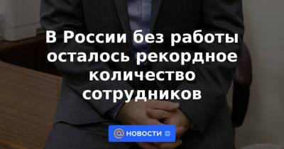 В России без работы осталось рекордное количество сотрудников - news.mail.ru - Москва - Россия - респ. Чувашия - респ. Чечня - Ульяновская - Ивановская обл.