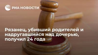 Житель Рязанской области, убивший родителей и надругавшийся над дочерью, получил 24 года - ria.ru - Россия - Рязанская обл. - Рязань