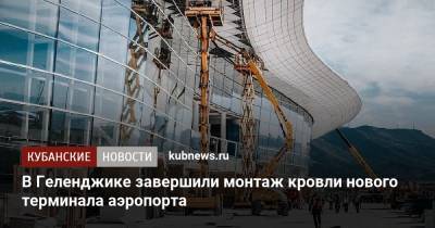 В Геленджике завершили монтаж кровли нового терминала аэропорта - kubnews.ru - Краснодарский край - Геленджик - Строительство