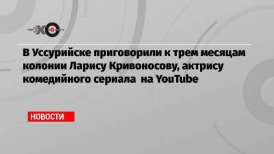 Ирина Волк - Виталий Наливкин - В Уссурийске приговорили к трем месяцам колонии Ларису Кривоносову, актрису комедийного сериала на YouTubе - echo.msk.ru - Уссурийск