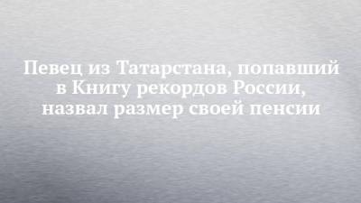 Певец из Татарстана, попавший в Книгу рекордов России, назвал размер своей пенсии - chelny-izvest.ru - Россия - респ. Татарстан - Набережные Челны - Казань