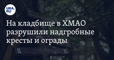 На кладбище в ХМАО разрушили надгробные кресты и ограды - ura.news - Югра