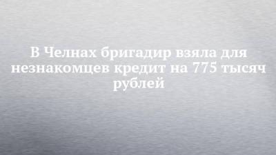 В Челнах бригадир взяла для незнакомцев кредит на 775 тысяч рублей - chelny-izvest.ru - Россия - Набережные Челны
