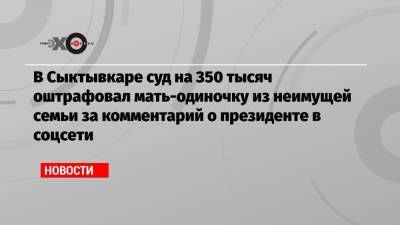 В Сыктывкаре суд на 350 тысяч оштрафовал мать-одиночку из неимущей семьи за комментарий о президенте в соцсети - echo.msk.ru - Сыктывкар
