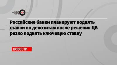 Российские банки планируют поднять ставки по депозитам после решения ЦБ резко поднять ключевую ставку - echo.msk.ru - Москва