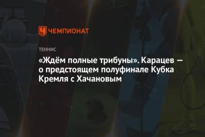 Карен Хачанов - Аслан Карацев - «Ждём полные трибуны». Карацев — о предстоящем полуфинале Кубка Кремля с Хачановым - championat.com - Москва