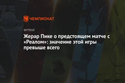 Жерар Пик - Жерар Пике о предстоящем матче с «Реалом»: значение этой игры превыше всего - championat.com - Испания
