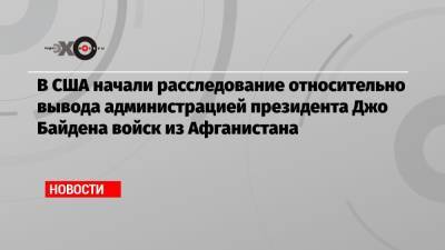 Джо Байден - В США начали расследование относительно вывода администрацией президента Джо Байдена войск из Афганистана - echo.msk.ru - Россия - США - Афганистан