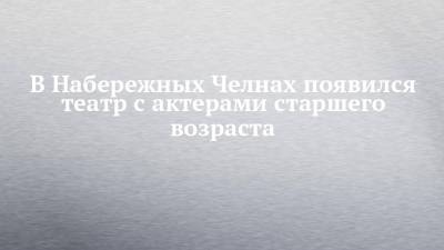 В Набережных Челнах появился театр с актерами старшего возраста - chelny-izvest.ru - респ. Татарстан - Набережные Челны