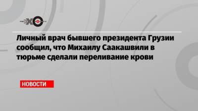 Михаил Саакашвили - Николоз Кипшидзе - Личный врач бывшего президента Грузии сообщил, что Михаилу Саакашвили в тюрьме сделали переливание крови - echo.msk.ru - Грузия