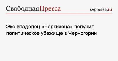 Экс-владелец «Черкизона» получил политическое убежище в Черногории - svpressa.ru - Россия - Черногория