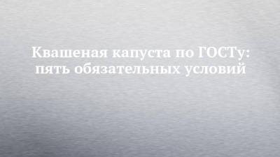 Квашеная капуста по ГОСТу: пять обязательных условий - chelny-izvest.ru