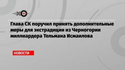 Александр Бастрыкин - Исмаилов Тельман - Глава СК поручил принять дополнительные меры для экстрадиции из Черногории миллиардера Тельмана Исмаилова - echo.msk.ru - Москва - Россия - Черногория