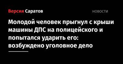Молодой человек прыгнул с крыши машины ДПС на полицейского и попытался ударить его: возбуждено уголовное дело - nversia.ru - Россия - Саратовская обл.