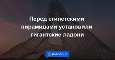 Александр Пономарев - Анна Лысенко - Перед египетскими пирамидами установили гигантские ладони - news.mail.ru