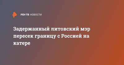 Задержанный литовский мэр пересек границу с Россией на катере - ren.tv - Россия - Литва