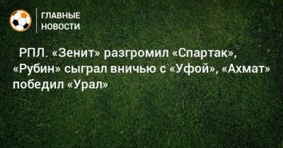 ⚽ РПЛ. «Зенит» разгромил «Спартак», «Рубин» сыграл вничью с «Уфой», «Ахмат» победил «Урал» - bombardir.ru - Москва - Россия - Санкт-Петербург - Сочи - Краснодар - Тула - Уфа - Нижний Новгород - Ростов-На-Дону