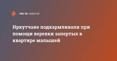 Иркутчане подкармливали при помощи веревки запертых в квартире малышей - ren.tv - Россия - Иркутская обл.