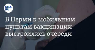 В Перми к мобильным пунктам вакцинации выстроились очереди - ura.news - Пермь - Пермский край